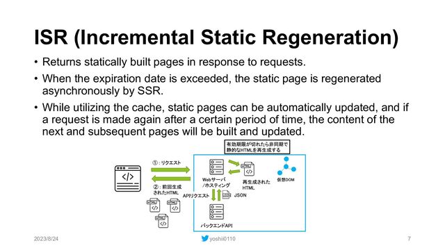 ISR (Incremental Static Regeneration)
• Returns statically built pages in response to requests.
• When the expiration date is exceeded, the static page is regenerated
asynchronously by SSR.
• While utilizing the cache, static pages can be automatically updated, and if
a request is made again after a certain period of time, the content of the
next and subsequent pages will be built and updated.
2023/8/24 yoshii0110 7
