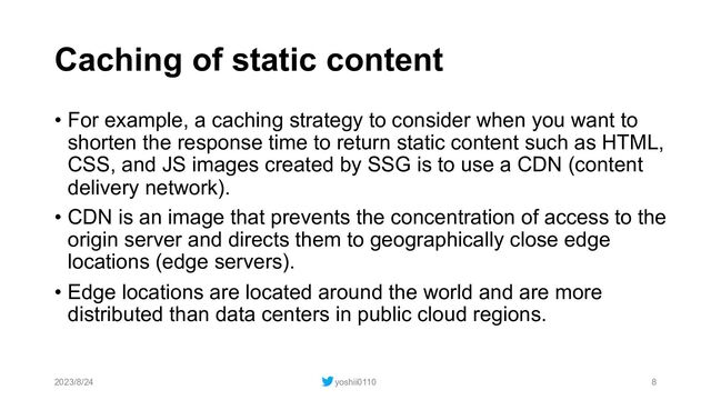 Caching of static content
• For example, a caching strategy to consider when you want to
shorten the response time to return static content such as HTML,
CSS, and JS images created by SSG is to use a CDN (content
delivery network).
• CDN is an image that prevents the concentration of access to the
origin server and directs them to geographically close edge
locations (edge servers).
• Edge locations are located around the world and are more
distributed than data centers in public cloud regions.
2023/8/24 yoshii0110 8
