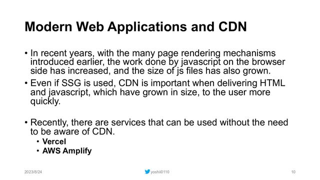 Modern Web Applications and CDN
• In recent years, with the many page rendering mechanisms
introduced earlier, the work done by javascript on the browser
side has increased, and the size of js files has also grown.
• Even if SSG is used, CDN is important when delivering HTML
and javascript, which have grown in size, to the user more
quickly.
• Recently, there are services that can be used without the need
to be aware of CDN.
• Vercel
• AWS Amplify
2023/8/24 yoshii0110 10
