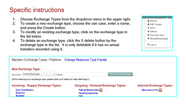 Specific instructions
1. Choose Exchange Types from the dropdown menu in the upper right.
2. To create a new exchange type, choose the use case, enter a name,
and press the Create button.
3. To modify an existing exchange type, click on the exchange type in
the list below.
4. To delete an exchange type, click the X delete button by the
exchange type in the list. It is only deletable if it has no actual
transfers recorded using it.
