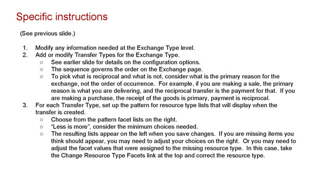 Specific instructions
(See previous slide.)
1. Modify any information needed at the Exchange Type level.
2. Add or modify Transfer Types for the Exchange Type.
○ See earlier slide for details on the configuration options.
○ The sequence governs the order on the Exchange page.
○ To pick what is reciprocal and what is not, consider what is the primary reason for the
exchange, not the order of occurrence. For example, if you are making a sale, the primary
reason is what you are delivering, and the reciprocal transfer is the payment for that. If you
are making a purchase, the receipt of the goods is primary, payment is reciprocal.
3. For each Transfer Type, set up the pattern for resource type lists that will display when the
transfer is created.
○ Choose from the pattern facet lists on the right.
○ “Less is more”, consider the minimum choices needed.
○ The resulting lists appear on the left when you save changes. If you are missing items you
think should appear, you may need to adjust your choices on the right. Or you may need to
adjust the facet values that were assigned to the missing resource type. In this case, take
the Change Resource Type Facets link at the top and correct the resource type.
