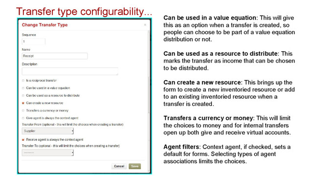 Transfer type configurability...
Can be used in a value equation: This will give
this as an option when a transfer is created, so
people can choose to be part of a value equation
distribution or not.
Can be used as a resource to distribute: This
marks the transfer as income that can be chosen
to be distributed.
Can create a new resource: This brings up the
form to create a new inventoried resource or add
to an existing inventoried resource when a
transfer is created.
Transfers a currency or money: This will limit
the choices to money and for internal transfers
open up both give and receive virtual accounts.
Agent filters: Context agent, if checked, sets a
default for forms. Selecting types of agent
associations limits the choices.
