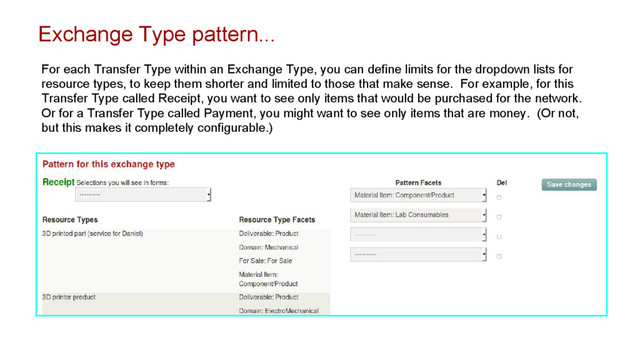 Exchange Type pattern...
For each Transfer Type within an Exchange Type, you can define limits for the dropdown lists for
resource types, to keep them shorter and limited to those that make sense. For example, for this
Transfer Type called Receipt, you want to see only items that would be purchased for the network.
Or for a Transfer Type called Payment, you might want to see only items that are money. (Or not,
but this makes it completely configurable.)
