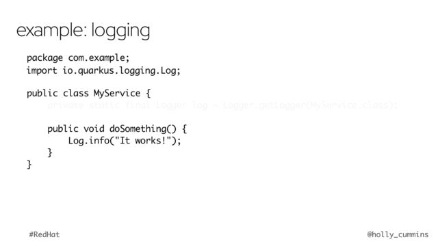 @holly_cummins
#RedHat
package com.example;
import org.jboss.logging.Logger;
public class MyService {
private static final Logger log = Logger.getLogger(MyService.class);
public void doSomething() {
log.info("It works!");
}
}
example: logging
import io.quarkus.logging.Log;
Log
