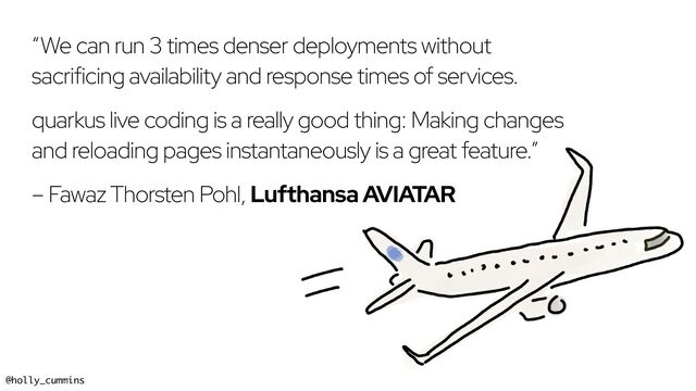 @holly_cummins #RedHat
“We can run 3 times denser deployments without
sacrificing availability and response times of services.
quarkus live coding is a really good thing: Making changes
and reloading pages instantaneously is a great feature.”
– Fawaz Thorsten Pohl, Lufthansa AVIATAR
