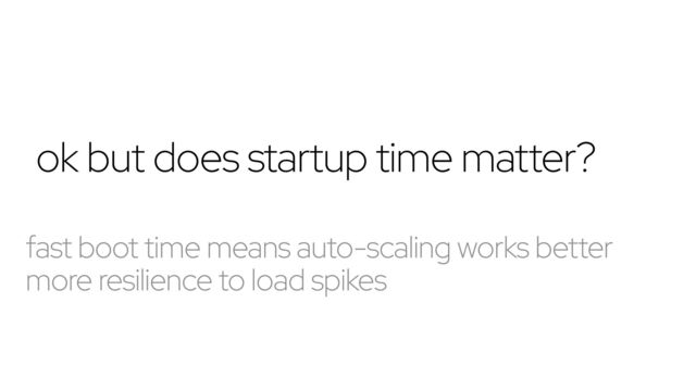 ok but does startup time matter?
fast boot time means auto-scaling works better
more resilience to load spikes
