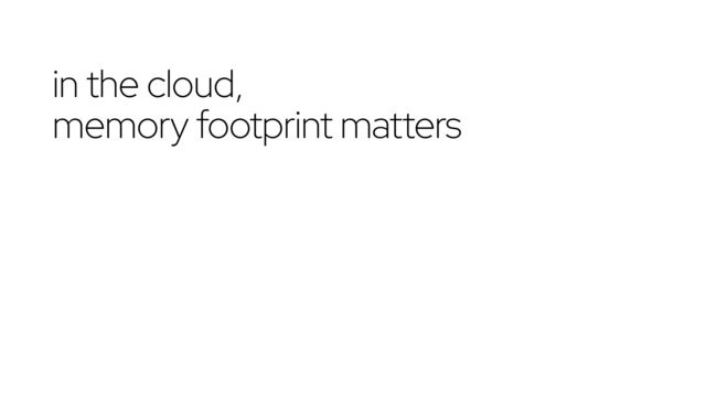 in the cloud,
memory footprint matters
