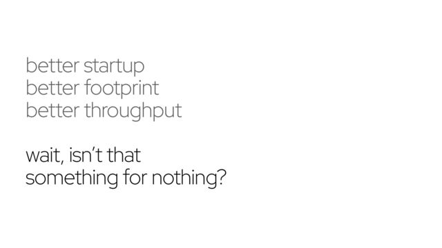 better startup
better footprint
better throughput
wait, isn’t that
something for nothing?
