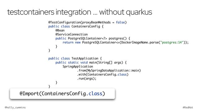 @holly_cummins #RedHat
testcontainers integration … without quarkus
@TestConfiguration(proxyBeanMethods = false)
public class ContainersConfig {
@Bean
@ServiceConnection
public PostgreSQLContainer> postgres() {
return new PostgreSQLContainer<>(DockerImageName.parse("postgres:14"));
}
}
public class TestApplication {
public static void main(String[] args) {
SpringApplication
.from(MySpringDataApplication::main)
.with(ContainersConfig.class)
.run(args);
}
}
@Import(ContainersConfig.class)
