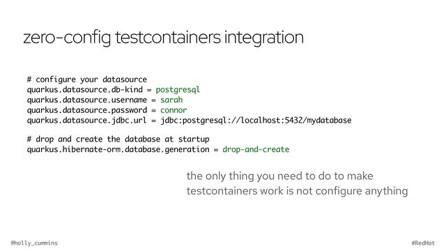 @holly_cummins #RedHat
zero-config testcontainers integration
the only thing you need to do to make
testcontainers work is not configure anything
# configure your datasource
quarkus.datasource.db-kind = postgresql
quarkus.datasource.username = sarah
quarkus.datasource.password = connor
quarkus.datasource.jdbc.url = jdbc:postgresql://localhost:5432/mydatabase
# drop and create the database at startup
quarkus.hibernate-orm.database.generation = drop-and-create
