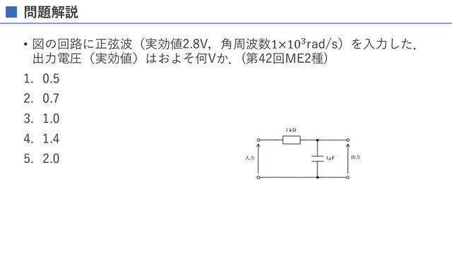 問題解説
• 図の回路に正弦波（実効値2.8V，⾓周波数1×10+rad/s）を⼊⼒した．
出⼒電圧（実効値）はおよそ何Vか．(第42回ME2種)
1. 0.5
2. 0.7
3. 1.0
4. 1.4
5. 2.0
