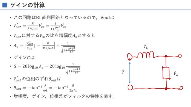 ゲインの計算
• この回路はRL直列回路となっているので，Voutは
• ̇
𝑉ABC
= D
DEFGH
̇
𝑉IJ
= K
KE;<=
>
̇
𝑉IJ
• 𝑉ABC
に対する𝑉IJ
の⽐を増幅度𝐴L
とすると
• 𝐴L
=
̇
| M?@A
̇
MBC
| = D
DEFGH
= K
KE
D
• ゲイン𝐺は
• 𝐺 = 20 logKN
𝐴L
= 20 logKN
K
KE
D
• ̇
𝑉ABC
の位相のずれ𝜃ABC
は
• 𝜃ABC
= − tanOK D
GH
= − tanOK D
PQRH
• 増幅度，ゲイン，位相差がフィルタの特性を表す．
̇
𝑉
̇
𝑉)
̇
𝑉%
