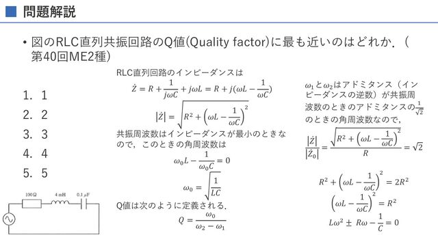問題解説
• 図のRLC直列共振回路のQ値(Quality factor)に最も近いのはどれか．(
第40回ME2種)
1. 1
2. 2
3. 3
4. 4
5. 5
RLC直列回路のインピーダンスは
̇
𝑍 = 𝑅 +
1
𝑗𝜔𝐶
+ 𝑗𝜔𝐿 = 𝑅 + 𝑗(𝜔𝐿 −
1
𝜔𝐶
)
̇
𝑍 = 𝑅3 + 𝜔𝐿 −
1
𝜔𝐶
3
共振周波数はインピーダンスが最⼩のときな
ので，このときの⾓周波数は
𝜔%
𝐿 −
1
𝜔%
𝐶
= 0
𝜔%
=
1
𝐿𝐶
Q値は次のように定義される．
𝑄 =
𝜔%
𝜔3
− 𝜔$
𝜔$
と𝜔3
はアドミタンス（イン
ピーダンスの逆数）が共振周
波数のときのアドミタンスの $
3
のときの⾓周波数なので，
̇
𝑍
̇
𝑍%
=
𝑅3 + 𝜔𝐿 −
1
𝜔𝐶
3
𝑅
= 2
𝑅3 + 𝜔𝐿 −
1
𝜔𝐶
3
= 2𝑅3
𝜔𝐿 −
1
𝜔𝐶
3
= 𝑅3
𝐿𝜔3 ± 𝑅𝜔 −
1
𝐶
= 0
