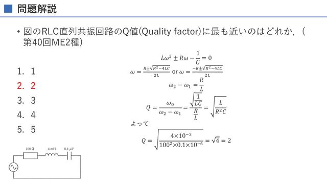 問題解説
• 図のRLC直列共振回路のQ値(Quality factor)に最も近いのはどれか．(
第40回ME2種)
1. 1
2. 2
3. 3
4. 4
5. 5
𝐿𝜔3 ± 𝑅𝜔 −
1
𝐶
= 0
𝜔 = 7± 7*5GE/
3E
or 𝜔 = 57± 7*5GE/
3E
𝜔3
− 𝜔$
=
𝑅
𝐿
𝑄 =
𝜔%
𝜔3
− 𝜔$
=
1
𝐿𝐶
𝑅
𝐿
=
𝐿
𝑅3𝐶
よって
𝑄 =
4×1054
1003×0.1×1056
= 4 = 2
