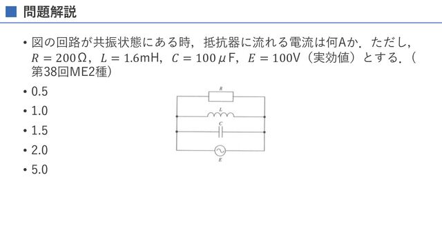 問題解説
• 図の回路が共振状態にある時，抵抗器に流れる電流は何Aか．ただし，
𝑅 = 200Ω，𝐿 = 1.6mH，𝐶 = 100μF，𝐸 = 100V（実効値）とする．(
第38回ME2種)
• 0.5
• 1.0
• 1.5
• 2.0
• 5.0
