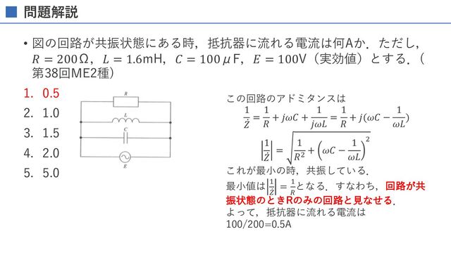 問題解説
• 図の回路が共振状態にある時，抵抗器に流れる電流は何Aか．ただし，
𝑅 = 200Ω，𝐿 = 1.6mH，𝐶 = 100μF，𝐸 = 100V（実効値）とする．(
第38回ME2種)
1. 0.5
2. 1.0
3. 1.5
4. 2.0
5. 5.0
この回路のアドミタンスは
1
̇
𝑍
=
1
𝑅
+ 𝑗𝜔𝐶 +
1
𝑗𝜔𝐿
=
1
𝑅
+ 𝑗(𝜔𝐶 −
1
𝜔𝐿
)
1
̇
𝑍
=
1
𝑅P
+ 𝜔𝐶 −
1
𝜔𝐿
P
これが最⼩の時，共振している．
最⼩値は K
̇
W
= K
D
となる．すなわち，回路が共
振状態のときRのみの回路と⾒なせる．
よって，抵抗器に流れる電流は
100/200=0.5A
