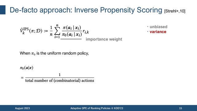 De-facto approach: Inverse Propensity Scoring [Strehl+,10]
August 2023 Adaptive OPE of Ranking Policies @ KDD'23 15
importance weight
・unbiased
・variance
When 𝜋0
is the uniform random policy,
