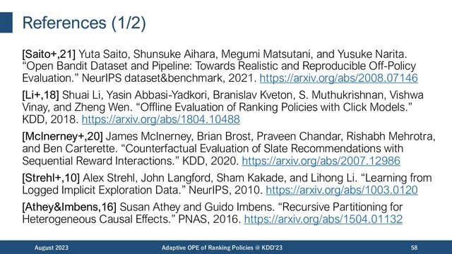 References (1/2)
[Saito+,21] Yuta Saito, Shunsuke Aihara, Megumi Matsutani, and Yusuke Narita.
“Open Bandit Dataset and Pipeline: Towards Realistic and Reproducible Off-Policy
Evaluation.” NeurIPS dataset&benchmark, 2021. https://arxiv.org/abs/2008.07146
[Li+,18] Shuai Li, Yasin Abbasi-Yadkori, Branislav Kveton, S. Muthukrishnan, Vishwa
Vinay, and Zheng Wen. “Offline Evaluation of Ranking Policies with Click Models.”
KDD, 2018. https://arxiv.org/abs/1804.10488
[McInerney+,20] James McInerney, Brian Brost, Praveen Chandar, Rishabh Mehrotra,
and Ben Carterette. “Counterfactual Evaluation of Slate Recommendations with
Sequential Reward Interactions.” KDD, 2020. https://arxiv.org/abs/2007.12986
[Strehl+,10] Alex Strehl, John Langford, Sham Kakade, and Lihong Li. “Learning from
Logged Implicit Exploration Data.” NeurIPS, 2010. https://arxiv.org/abs/1003.0120
[Athey&Imbens,16] Susan Athey and Guido Imbens. “Recursive Partitioning for
Heterogeneous Causal Effects.” PNAS, 2016. https://arxiv.org/abs/1504.01132
August 2023 Adaptive OPE of Ranking Policies @ KDD'23 58

