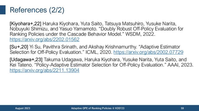 References (2/2)
[Kiyohara+,22] Haruka Kiyohara, Yuta Saito, Tatsuya Matsuhiro, Yusuke Narita,
Nobuyuki Shimizu, and Yasuo Yamamoto. “Doubly Robust Off-Policy Evaluation for
Ranking Policies under the Cascade Behavior Model.” WSDM, 2022.
https://arxiv.org/abs/2202.01562
[Su+,20] Yi Su, Pavithra Srinath, and Akshay Krishnamurthy. “Adaptive Estimator
Selection for Off-Policy Evaluation.” ICML, 2020. https://arxiv.org/abs/2002.07729
[Udagawa+,23] Takuma Udagawa, Haruka Kiyohara, Yusuke Narita, Yuta Saito, and
Kei Tateno. “Policy-Adaptive Estimator Selection for Off-Policy Evaluation.” AAAI, 2023.
https://arxiv.org/abs/2211.13904
August 2023 Adaptive OPE of Ranking Policies @ KDD'23 59
