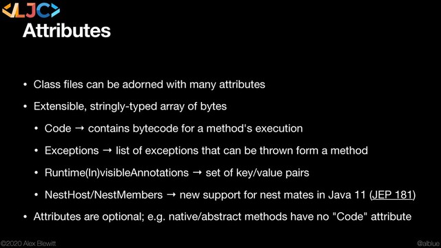 @alblue
©2020 Alex Blewitt
Attributes
• Class ﬁles can be adorned with many attributes

• Extensible, stringly-typed array of bytes

• Code → contains bytecode for a method's execution

• Exceptions → list of exceptions that can be thrown form a method

• Runtime(In)visibleAnnotations → set of key/value pairs

• NestHost/NestMembers → new support for nest mates in Java 11 (JEP 181)

• Attributes are optional; e.g. native/abstract methods have no "Code" attribute
