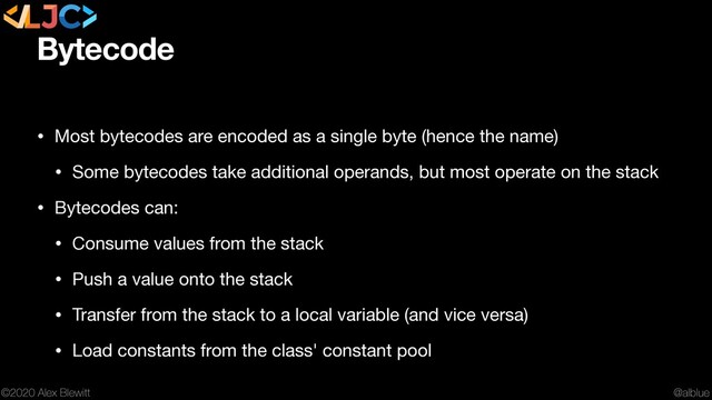 @alblue
©2020 Alex Blewitt
Bytecode
• Most bytecodes are encoded as a single byte (hence the name)

• Some bytecodes take additional operands, but most operate on the stack

• Bytecodes can:

• Consume values from the stack

• Push a value onto the stack

• Transfer from the stack to a local variable (and vice versa)

• Load constants from the class' constant pool
