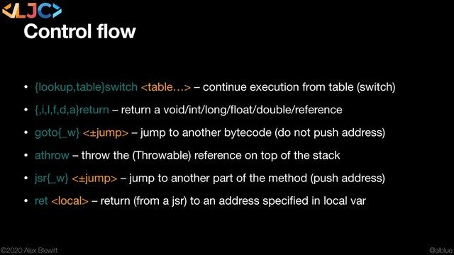 @alblue
©2020 Alex Blewitt
Control flow
• {lookup,table}switch  – continue execution from table (switch)

• {,i,l,f,d,a}return – return a void/int/long/ﬂoat/double/reference

• goto{_w} <±jump> – jump to another bytecode (do not push address)

• athrow – throw the (Throwable) reference on top of the stack

• jsr{_w} <±jump> – jump to another part of the method (push address)

• ret  – return (from a jsr) to an address speciﬁed in local var
