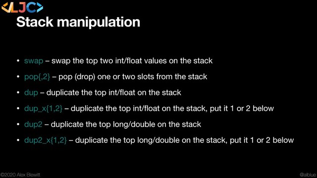 @alblue
©2020 Alex Blewitt
Stack manipulation
• swap – swap the top two int/ﬂoat values on the stack

• pop{,2} – pop (drop) one or two slots from the stack

• dup – duplicate the top int/ﬂoat on the stack

• dup_x{1,2} – duplicate the top int/ﬂoat on the stack, put it 1 or 2 below

• dup2 – duplicate the top long/double on the stack

• dup2_x{1,2} – duplicate the top long/double on the stack, put it 1 or 2 below
