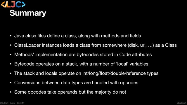 @alblue
©2020 Alex Blewitt
Summary
• Java class ﬁles deﬁne a class, along with methods and ﬁelds

• ClassLoader instances loads a class from somewhere (disk, url, …) as a Class

• Methods' implementation are bytecodes stored in Code attributes

• Bytecode operates on a stack, with a number of 'local' variables

• The stack and locals operate on int/long/ﬂoat/double/reference types

• Conversions between data types are handled with opcodes

• Some opcodes take operands but the majority do not
