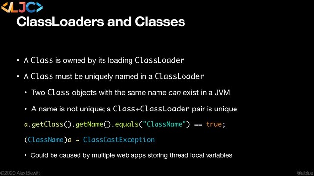 @alblue
©2020 Alex Blewitt
ClassLoaders and Classes
• A Class is owned by its loading ClassLoader

• A Class must be uniquely named in a ClassLoader

• Two Class objects with the same name can exist in a JVM

• A name is not unique; a Class+ClassLoader pair is unique

a.getClass().getName().equals("ClassName") == true;
(ClassName)a ! ClassCastException
• Could be caused by multiple web apps storing thread local variables
