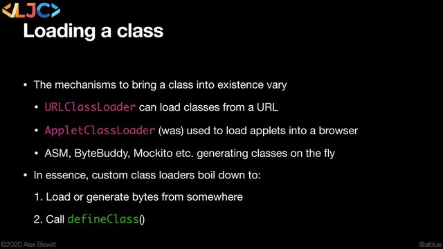 @alblue
©2020 Alex Blewitt
Loading a class
• The mechanisms to bring a class into existence vary

• URLClassLoader can load classes from a URL

• AppletClassLoader (was) used to load applets into a browser

• ASM, ByteBuddy, Mockito etc. generating classes on the ﬂy

• In essence, custom class loaders boil down to:

1. Load or generate bytes from somewhere

2. Call defineClass()

