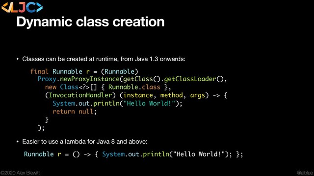 @alblue
©2020 Alex Blewitt
Dynamic class creation
• Classes can be created at runtime, from Java 1.3 onwards:

final Runnable r = (Runnable)
Proxy.newProxyInstance(getClass().getClassLoader(),
new Class>[] { Runnable.classv},
(InvocationHandler) (instance, method, args) -> {
System.out.println("Hello World!");
return null;
}
);
• Easier to use a lambda for Java 8 and above:

Runnable r = () -> { System.out.println("Hello World!"); };
