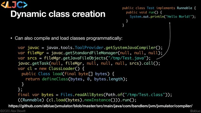 @alblue
©2020 Alex Blewitt
Dynamic class creation
• Can also compile and load classes programmatically: 
var javac = javax.tools.ToolProvider.getSystemJavaCompiler();
var fileMgr = javac.getStandardFileManager(null, null, null);
var srcs = fileMgr.getJavaFileObjects("/tmp/Test.java");
javac.getTask(null, fileMgr, null, null, null, srcs).call();
var cl = new ClassLoader() {
public Class load(final byte[] bytes) {
return defineClass(bytes, 0, bytes.length);
}
};
final var bytes = Files.readAllBytes(Path.of("/tmp/Test.class"));
((Runnable) (cl.load(bytes).newInstance())).run();
public class Test implements Runnable {
public void run() {
System.out.println("Hello World!");
}
}
https://github.com/alblue/jvmulator/blob/master/src/main/java/com/bandlem/jvm/jvmulator/compiler/
