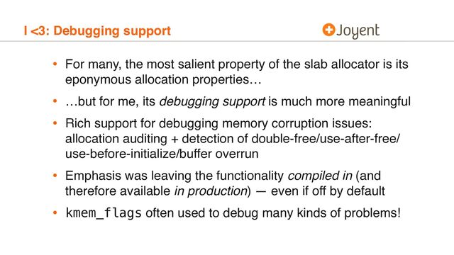 I <3: Debugging support
• For many, the most salient property of the slab allocator is its
eponymous allocation properties…
• …but for me, its debugging support is much more meaningful
• Rich support for debugging memory corruption issues:
allocation auditing + detection of double-free/use-after-free/
use-before-initialize/buffer overrun
• Emphasis was leaving the functionality compiled in (and
therefore available in production) — even if off by default
• kmem_flags often used to debug many kinds of problems!
