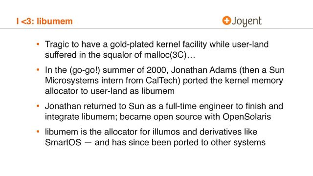 I <3: libumem
• Tragic to have a gold-plated kernel facility while user-land
suffered in the squalor of malloc(3C)…
• In the (go-go!) summer of 2000, Jonathan Adams (then a Sun
Microsystems intern from CalTech) ported the kernel memory
allocator to user-land as libumem
• Jonathan returned to Sun as a full-time engineer to ﬁnish and
integrate libumem; became open source with OpenSolaris
• libumem is the allocator for illumos and derivatives like
SmartOS — and has since been ported to other systems
