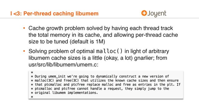 I <3: Per-thread caching libumem
• Cache growth problem solved by having each thread track
the total memory in its cache, and allowing per-thread cache
size to be tuned (default is 1M)
• Solving problem of optimal malloc() in light of arbitrary
libumem cache sizes is a little (okay, a lot) gnarlier; from 
usr/src/lib/libumem/umem.c:
