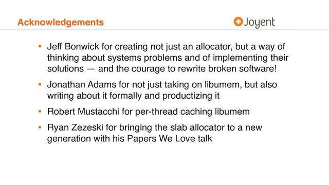 Acknowledgements
• Jeff Bonwick for creating not just an allocator, but a way of
thinking about systems problems and of implementing their
solutions — and the courage to rewrite broken software!
• Jonathan Adams for not just taking on libumem, but also
writing about it formally and productizing it
• Robert Mustacchi for per-thread caching libumem
• Ryan Zezeski for bringing the slab allocator to a new
generation with his Papers We Love talk
