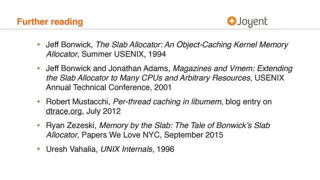 Further reading
• Jeff Bonwick, The Slab Allocator: An Object-Caching Kernel Memory
Allocator, Summer USENIX, 1994
• Jeff Bonwick and Jonathan Adams, Magazines and Vmem: Extending
the Slab Allocator to Many CPUs and Arbitrary Resources, USENIX
Annual Technical Conference, 2001
• Robert Mustacchi, Per-thread caching in libumem, blog entry on
dtrace.org, July 2012
• Ryan Zezeski, Memory by the Slab: The Tale of Bonwick’s Slab
Allocator, Papers We Love NYC, September 2015
• Uresh Vahalia, UNIX Internals, 1996
