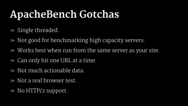 ApacheBench Gotchas
» Single threaded.
» Not good for benchmarking high capacity servers.
» Works best when run from the same server as your site.
» Can only hit one URL at a time.
» Not much actionable data.
» Not a real browser test.
» No HTTP/2 support.
