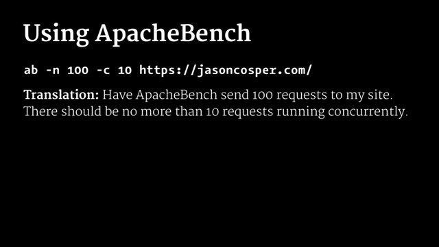 Using ApacheBench
ab -n 100 -c 10 https://jasoncosper.com/
Translation: Have ApacheBench send 100 requests to my site.
There should be no more than 10 requests running concurrently.
