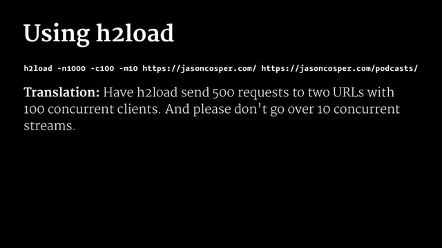 Using h2load
h2load -n1000 -c100 -m10 https://jasoncosper.com/ https://jasoncosper.com/podcasts/
Translation: Have h2load send 500 requests to two URLs with
100 concurrent clients. And please don't go over 10 concurrent
streams.
