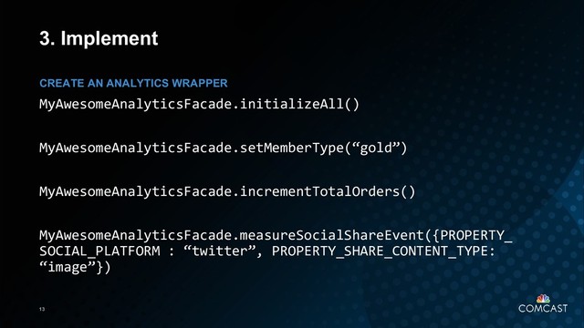13
3. Implement
MyAwesomeAnalyticsFacade.initializeAll()
MyAwesomeAnalyticsFacade.setMemberType(“gold”)
MyAwesomeAnalyticsFacade.incrementTotalOrders()
MyAwesomeAnalyticsFacade.measureSocialShareEvent({PROPERTY_
SOCIAL_PLATFORM : “twitter”, PROPERTY_SHARE_CONTENT_TYPE:
“image”})
CREATE AN ANALYTICS WRAPPER
