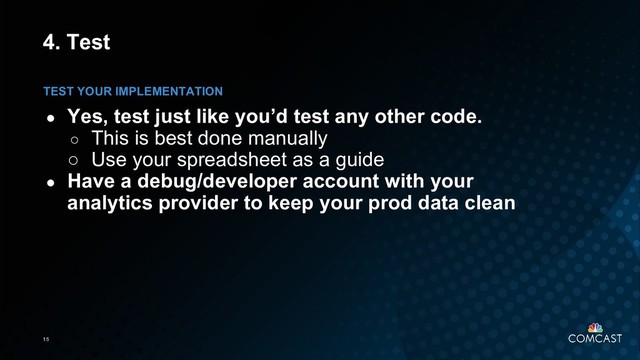 15
4. Test
● Yes, test just like you’d test any other code.
○ This is best done manually
○ Use your spreadsheet as a guide
● Have a debug/developer account with your
analytics provider to keep your prod data clean
TEST YOUR IMPLEMENTATION
