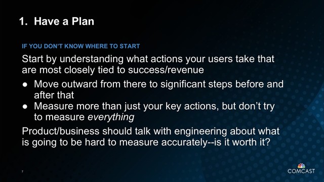 7
1. Have a Plan
Start by understanding what actions your users take that
are most closely tied to success/revenue
● Move outward from there to significant steps before and
after that
● Measure more than just your key actions, but don’t try
to measure everything
Product/business should talk with engineering about what
is going to be hard to measure accurately--is it worth it?
IF YOU DON’T KNOW WHERE TO START
