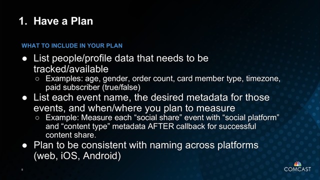 8
1. Have a Plan
● List people/profile data that needs to be
tracked/available
○ Examples: age, gender, order count, card member type, timezone,
paid subscriber (true/false)
● List each event name, the desired metadata for those
events, and when/where you plan to measure
○ Example: Measure each “social share” event with “social platform”
and “content type” metadata AFTER callback for successful
content share.
● Plan to be consistent with naming across platforms
(web, iOS, Android)
WHAT TO INCLUDE IN YOUR PLAN
