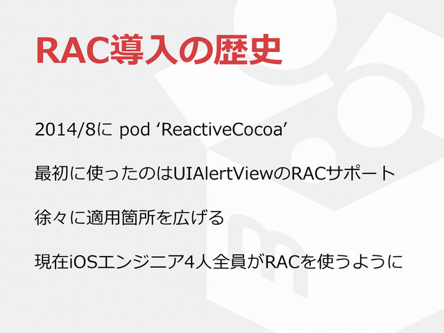 RAC導⼊入の歴史
2014/8に  pod  ʻ‘ReactiveCocoaʼ’  
最初に使ったのはUIAlertViewのRACサポート  
徐々に適⽤用箇所を広げる  
現在iOSエンジニア4⼈人全員がRACを使うように
