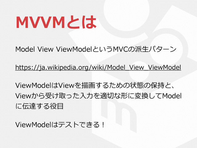 MVVMとは
Model  View  ViewModelというMVCの派⽣生パターン  
https://ja.wikipedia.org/wiki/Model_̲View_̲ViewModel  
ViewModelはViewを描画するための状態の保持と、
Viewから受け取った⼊入⼒力力を適切切な形に変換してModel
に伝達する役⽬目  
ViewModelはテストできる！
