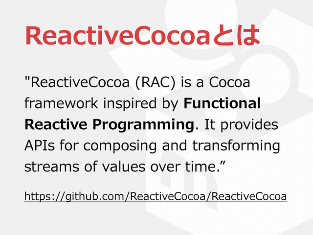 ReactiveCocoaとは
"ReactiveCocoa  (RAC)  is  a  Cocoa  
framework  inspired  by  Functional  
Reactive  Programming.  It  provides  
APIs  for  composing  and  transforming  
streams  of  values  over  time.”  
https://github.com/ReactiveCocoa/ReactiveCocoa
