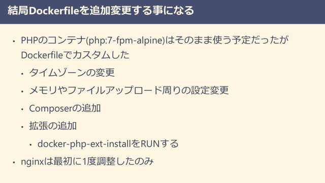 結局Dockerfileを追加変更する事になる
• PHPのコンテナ(php:7-fpm-alpine)はそのまま使う予定だったが
Dockerfileでカスタムした
• タイムゾーンの変更
• メモリやファイルアップロード周りの設定変更
• Composerの追加
• 拡張の追加
• docker-php-ext-installをRUNする
• nginxは最初に1度調整したのみ
