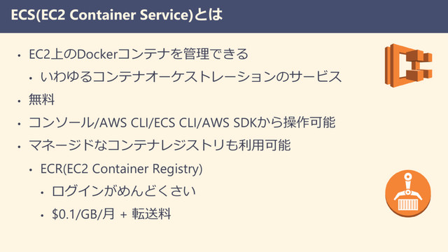 ECS(EC2 Container Service)とは
• EC2上のDockerコンテナを管理できる
• いわゆるコンテナオーケストレーションのサービス
• 無料
• コンソール/AWS CLI/ECS CLI/AWS SDKから操作可能
• マネージドなコンテナレジストリも利用可能
• ECR(EC2 Container Registry)
• ログインがめんどくさい
• $0.1/GB/月 + 転送料
