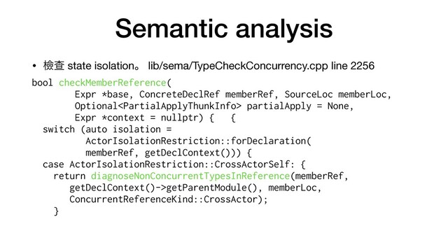 Semantic analysis
• ᒾҰ state isolationɻ lib/sema/TypeCheckConcurrency.cpp line 2256

bool checkMemberReference(


Expr *base, ConcreteDeclRef memberRef, SourceLoc memberLoc,


Optional partialApply = None,


Expr *context = nullptr) { {


switch (auto isolation =


ActorIsolationRestriction::forDeclaration(
memberRef, getDeclContext())) {
case ActorIsolationRestriction::CrossActorSelf: {


return diagnoseNonConcurrentTypesInReference(memberRef,


getDeclContext()->getParentModule(), memberLoc,


ConcurrentReferenceKind::CrossActor);


}


